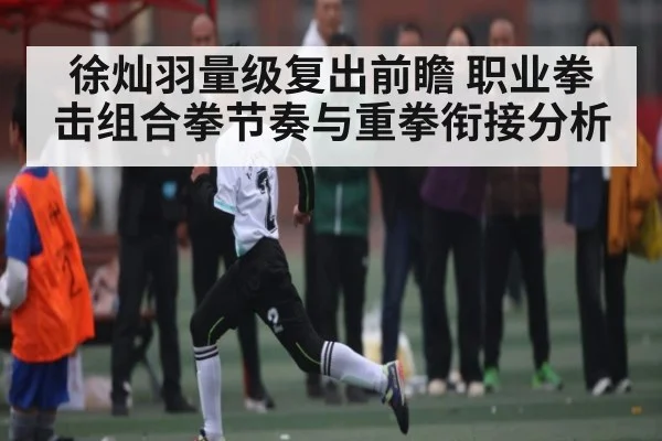 徐灿羽量级复出前瞻 职业拳击组合拳节奏与重拳衔接分析