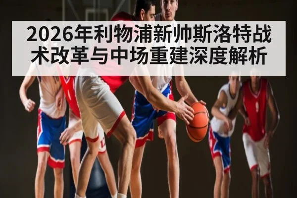 2026年利物浦新帅斯洛特战术改革与中场重建深度解析